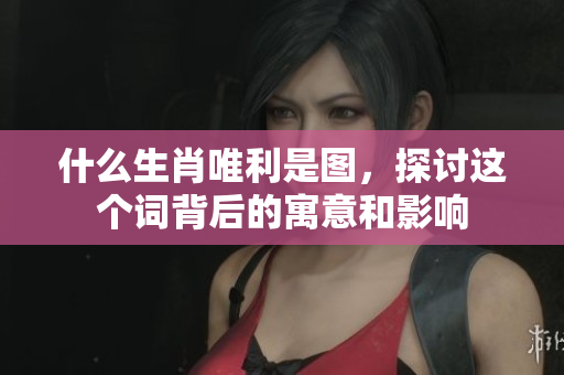 什么生肖唯利是图，探讨这个词背后的寓意和影响