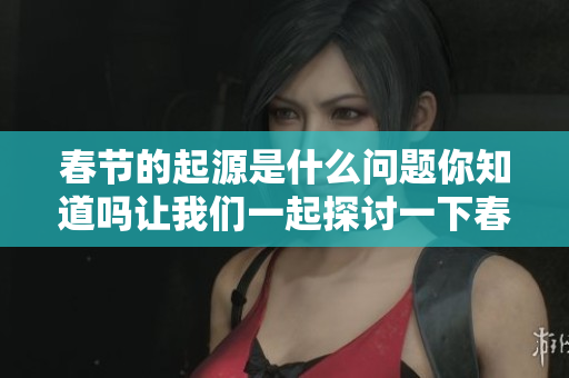 春节的起源是什么问题你知道吗让我们一起探讨一下春节的来历吧