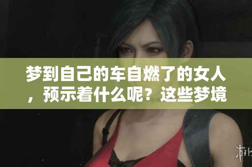 梦到自己的车自燃了的女人，预示着什么呢？这些梦境或许暗藏深意！