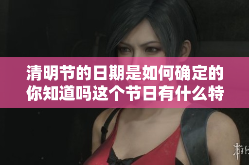 清明节的日期是如何确定的你知道吗这个节日有什么特别的意义呢