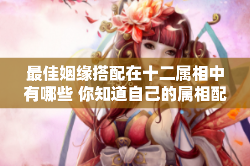最佳姻缘搭配在十二属相中有哪些 你知道自己的属相配对吗
