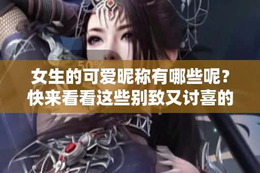 女生的可爱昵称有哪些呢？快来看看这些别致又讨喜的称呼吧！