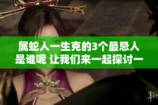 属蛇人一生克的3个最忌人是谁呢 让我们来一起探讨一下这个话题