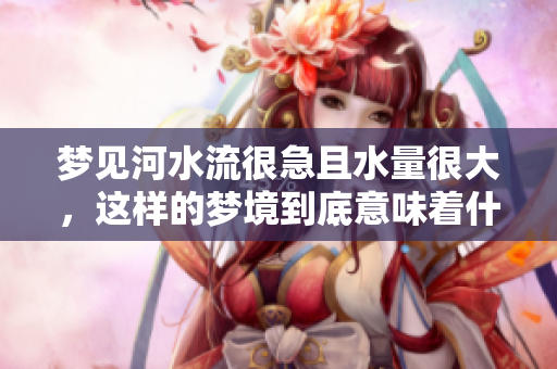 梦见河水流很急且水量很大，这样的梦境到底意味着什么呢