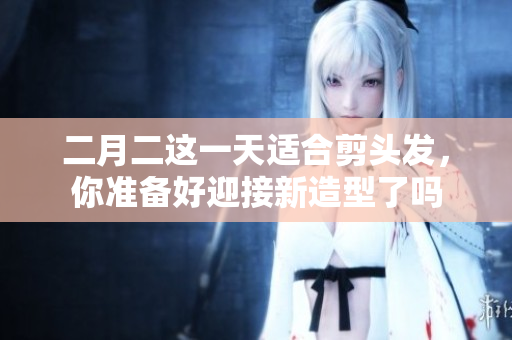 二月二这一天适合剪头发，你准备好迎接新造型了吗