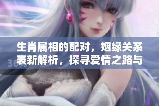 生肖属相的配对，姻缘关系表新解析，探寻爱情之路与命运的结合