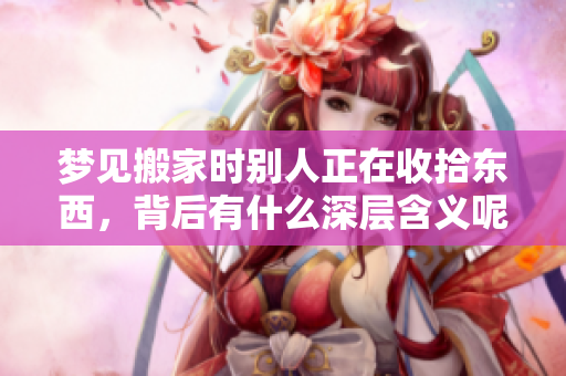 梦见搬家时别人正在收拾东西，背后有什么深层含义呢