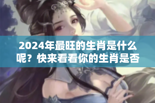 2024年最旺的生肖是什么呢？快来看看你的生肖是否上榜吧！