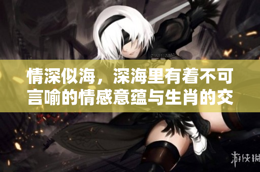 情深似海，深海里有着不可言喻的情感意蕴与生肖的交融