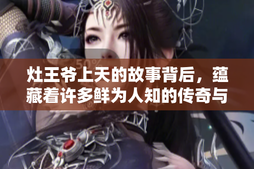 灶王爷上天的故事背后，蕴藏着许多鲜为人知的传奇与信仰