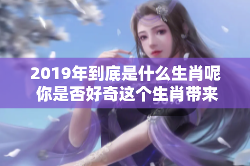 2019年到底是什么生肖呢 你是否好奇这个生肖带来的意义和变化