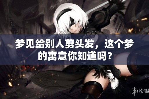 梦见给别人剪头发，这个梦的寓意你知道吗？