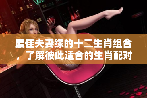 最佳夫妻缘的十二生肖组合，了解彼此适合的生肖配对吧
