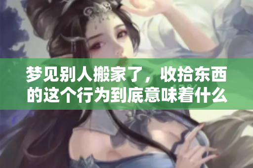 梦见别人搬家了，收拾东西的这个行为到底意味着什么预兆呢