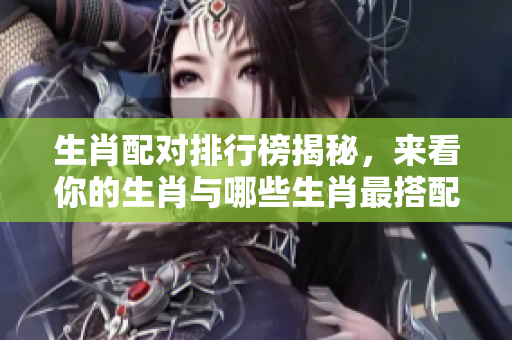 生肖配对排行榜揭秘，来看你的生肖与哪些生肖最搭配！