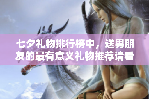 七夕礼物排行榜中，送男朋友的最有意义礼物推荐请看这里