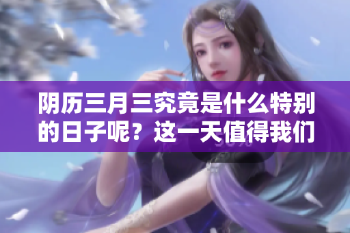 阴历三月三究竟是什么特别的日子呢？这一天值得我们好好了解一下。
