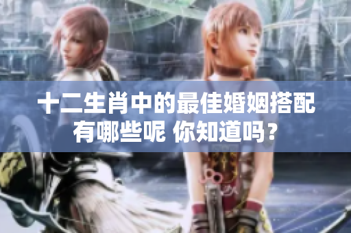 十二生肖中的最佳婚姻搭配有哪些呢 你知道吗？