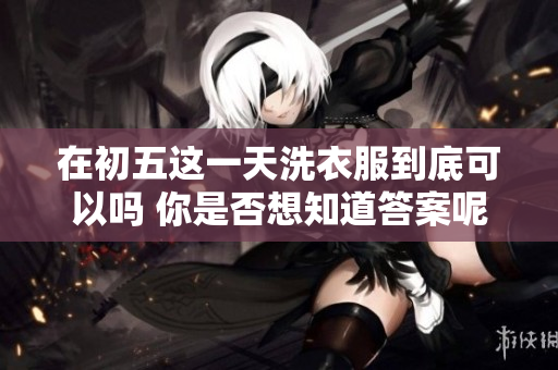 在初五这一天洗衣服到底可以吗 你是否想知道答案呢