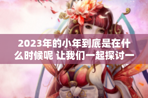 2023年的小年到底是在什么时候呢 让我们一起探讨一下这个问题