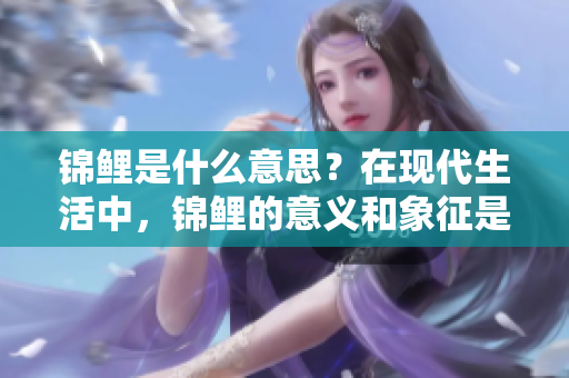 锦鲤是什么意思？在现代生活中，锦鲤的意义和象征是什么呢？