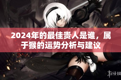 2024年的最佳贵人是谁，属于猴的运势分析与建议