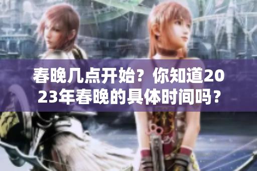 春晚几点开始？你知道2023年春晚的具体时间吗？
