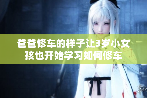 爸爸修车的样子让3岁小女孩也开始学习如何修车