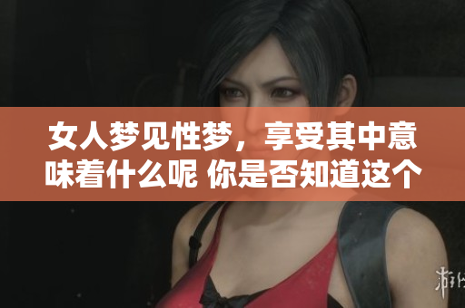女人梦见性梦，享受其中意味着什么呢 你是否知道这个梦的深层含义