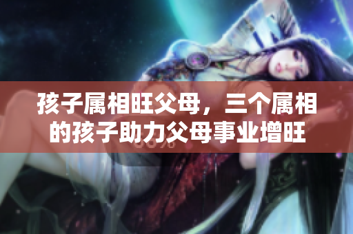 孩子属相旺父母，三个属相的孩子助力父母事业增旺