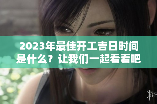 2023年最佳开工吉日时间是什么？让我们一起看看吧！