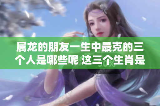 属龙的朋友一生中最克的三个人是哪些呢 这三个生肖是什么呢