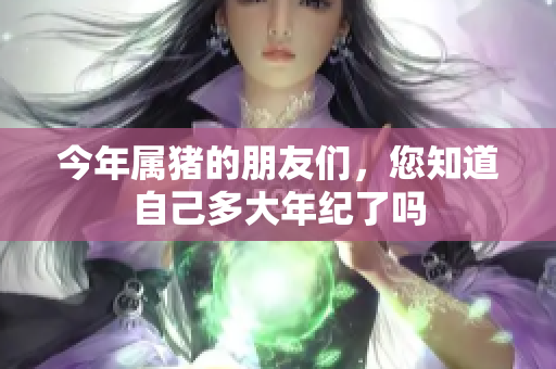 今年属猪的朋友们，您知道自己多大年纪了吗
