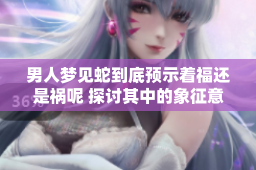 男人梦见蛇到底预示着福还是祸呢 探讨其中的象征意义与心理解读