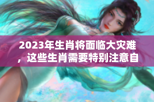 2023年生肖将面临大灾难，这些生肖需要特别注意自身运势