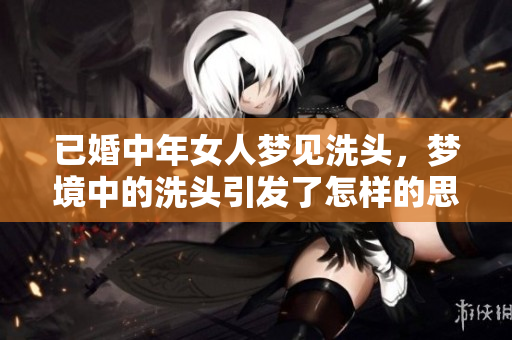 已婚中年女人梦见洗头，梦境中的洗头引发了怎样的思考和启示呢