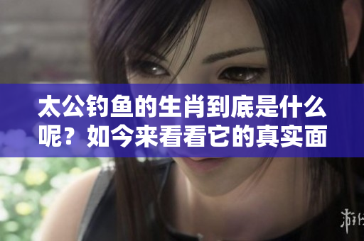 太公钓鱼的生肖到底是什么呢？如今来看看它的真实面貌吧