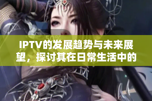 IPTV的发展趋势与未来展望，探讨其在日常生活中的应用与影响
