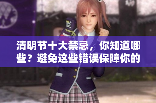 清明节十大禁忌，你知道哪些？避免这些错误保障你的扫墓安全！