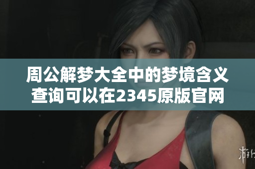 周公解梦大全中的梦境含义查询可以在2345原版官网找到和解读