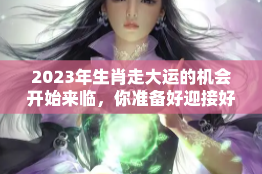 2023年生肖走大运的机会开始来临，你准备好迎接好运了吗