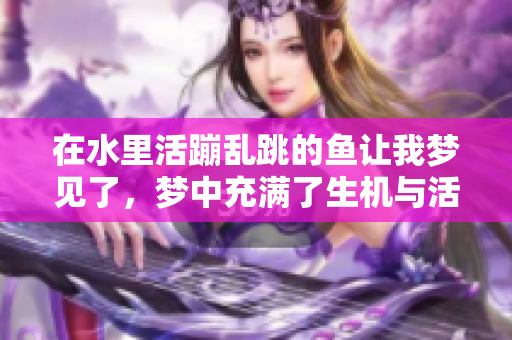 在水里活蹦乱跳的鱼让我梦见了，梦中充满了生机与活力
