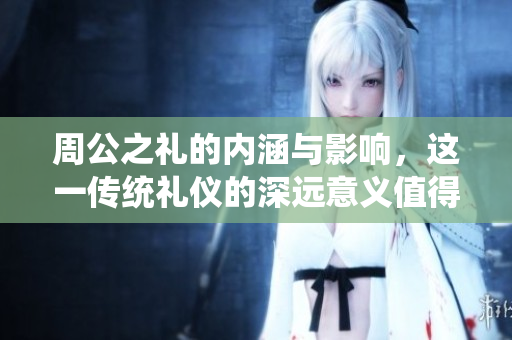 周公之礼的内涵与影响，这一传统礼仪的深远意义值得我们深思