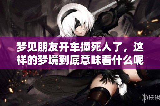 梦见朋友开车撞死人了，这样的梦境到底意味着什么呢