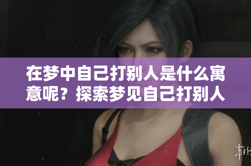 在梦中自己打别人是什么寓意呢？探索梦见自己打别人背后的意义与象征