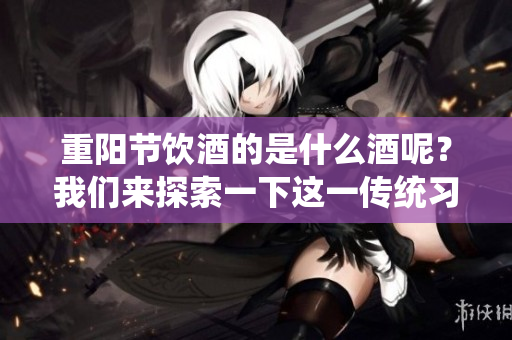 重阳节饮酒的是什么酒呢？我们来探索一下这一传统习俗。