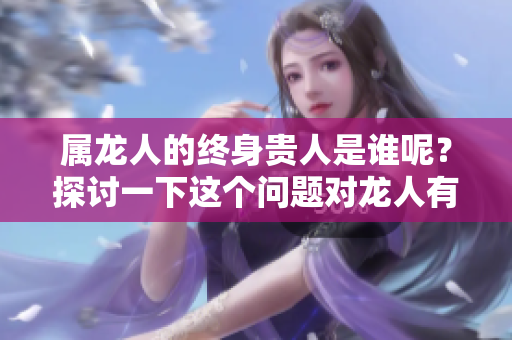 属龙人的终身贵人是谁呢？探讨一下这个问题对龙人有何意义。