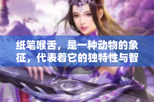 纸笔喉舌，是一种动物的象征，代表着它的独特性与智慧。