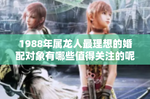 1988年属龙人最理想的婚配对象有哪些值得关注的呢