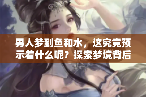 男人梦到鱼和水，这究竟预示着什么呢？探索梦境背后的深层含义